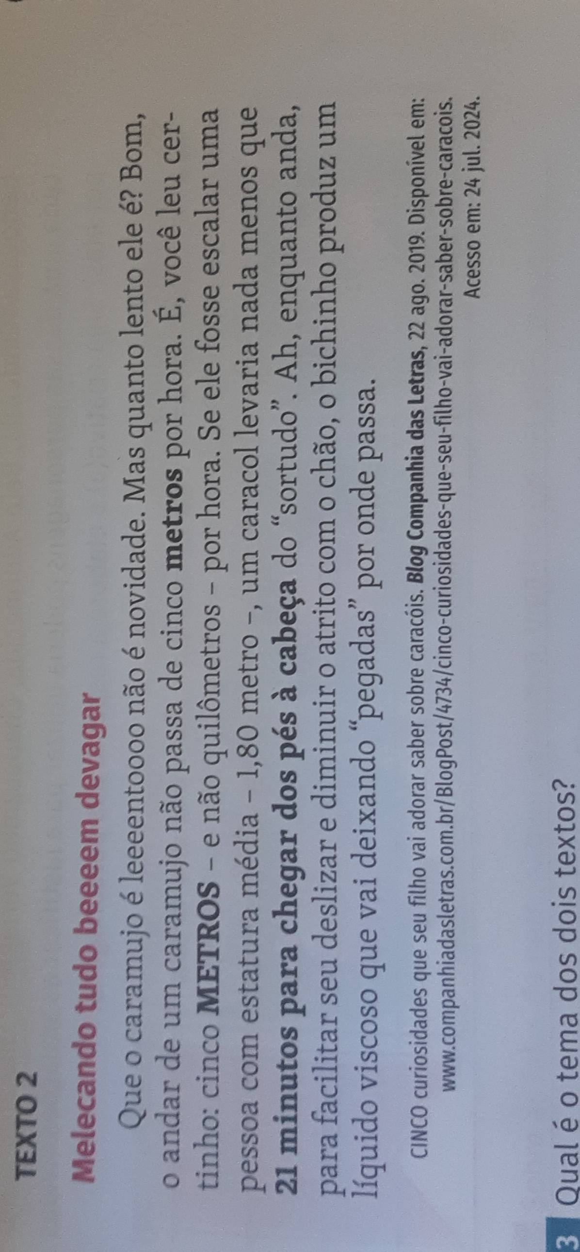 TEXTO 2 
Melecando tudo beeeem devagar 
Que o caramujo é leeeentoooo não é novidade. Mas quanto lento ele é? Bom, 
o andar de um caramujo não passa de cinco metros por hora. É, você leu cer- 
tinho: cinco METROS - e não quilômetros - por hora. Se ele fosse escalar uma 
pessoa com estatura média - 1,80 metro -, um caracol levaria nada menos que 
21 minutos para chegar dos pés à cabeça do “sortudo”. Ah, enquanto anda, 
para facilitar seu deslizar e diminuir o atrito com o chão, o bichinho produz um 
líquido viscoso que vai deixando “pegadas” por onde passa. 
CINCO curiosidades que seu filho vai adorar saber sobre caracóis. Blog Companhia das Letras, 22 ago. 2019. Disponível em: 
www.companhiadasletras.com.br/BlogPost/4734/cinco-curiosidades-que-seu-filho-vai-adorar-saber-sobre-caracois. 
Acesso em: 24 jul. 2024. 
3 Qual é o tema dos dois textos?