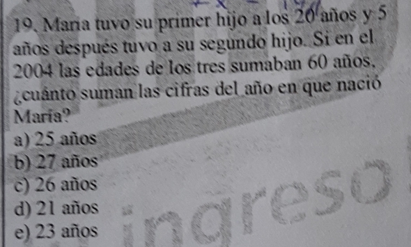 María tuvo su primer hijo a los 20 años y 5
años después tuvo a su segundo hijo. Si en el
2004 las edades de los tres sumaban 60 años,
cuanto suman las cifras del año en que nació
María?
a) 25 años
b) 27 años
c) 26 años

d) 21 años
e) 23 años