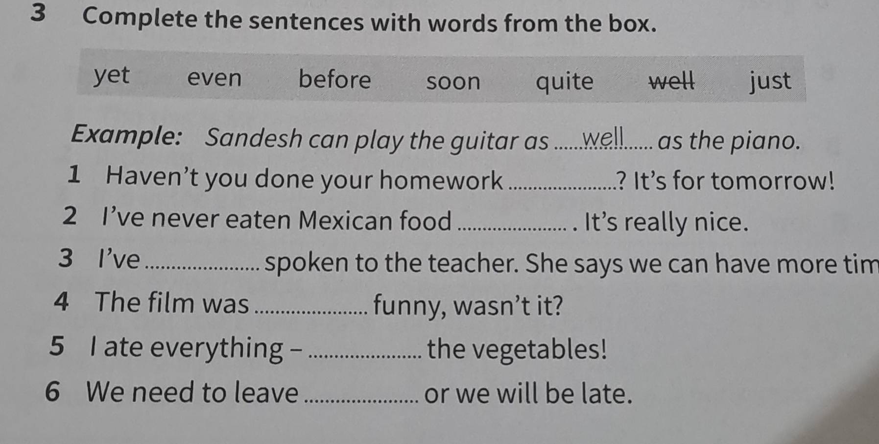 Complete the sentences with words from the box.
yet even before soon quite well just
Example: Sandesh can play the guitar as ......__....... as the piano.
1 Haven't you done your homework _ .? It's for tomorrow!
2 I’ve never eaten Mexican food_
. It's really nice.
3 I've_
spoken to the teacher. She says we can have more tim
4 The film was _funny, wasn’t it?
5 I ate everything - _the vegetables!
6 We need to leave _or we will be late.