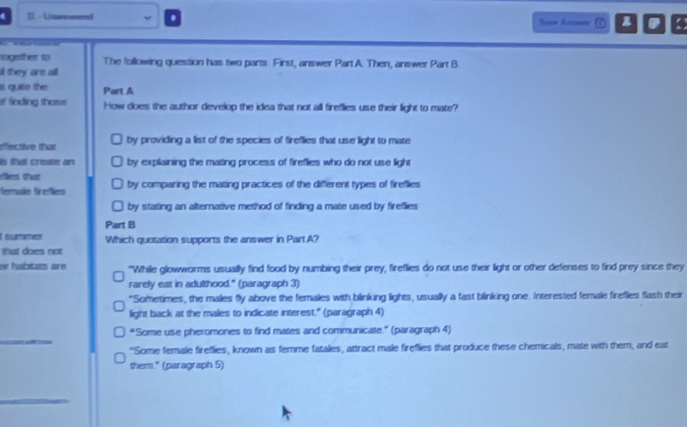 Uisannered Soow foromer ε z

together to The following question has two parts First, answer Part A. Then, answer Part B
a they are all
quite the Part A
of finding those How does the author develop the idea that not all fireflies use their light to mate?
effective that by providing a list of the species of fireflies that use light to mate
is that create an by explaining the mating process of fireflies who do not use light
ofberni tast
fermales firefliers by comparing the mating practices of the different types of fireflies
by stating an alternative method of finding a mate used by fireflies
Part B
summer Which quotation supports the answer in Part A?
that does not
er habitats are "While glowworms usually find food by numbing their prey, fireflies do not use their light or other defenses to find prey since they
rarely eat in adulthood." (paragraph 3)
"Sometimes, the males fly above the females with blinking lights, usually a fast blinking one. Interested female fireflies flash their
light back at the males to indicate interest." (paragraph 4)
_
“Some use pheromones to find mates and communicate.” (paragraph 4)
"Some female fireflies, known as femme fatales, attract male fireflies that produce these chemicals, mate with them; and eat
them." (paragraph 5)
_