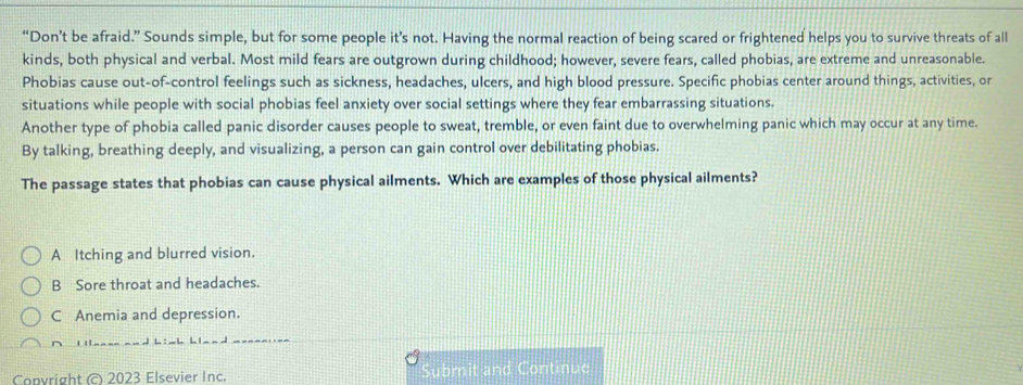 “Don’t be afraid.” Sounds simple, but for some people it’s not. Having the normal reaction of being scared or frightened helps you to survive threats of all
kinds, both physical and verbal. Most mild fears are outgrown during childhood; however, severe fears, called phobias, are extreme and unreasonable.
Phobias cause out-of-control feelings such as sickness, headaches, ulcers, and high blood pressure. Specific phobias center around things, activities, or
situations while people with social phobias feel anxiety over social settings where they fear embarrassing situations.
Another type of phobia called panic disorder causes people to sweat, tremble, or even faint due to overwhelming panic which may occur at any time.
By talking, breathing deeply, and visualizing, a person can gain control over debilitating phobias.
The passage states that phobias can cause physical ailments. Which are examples of those physical ailments?
A Itching and blurred vision.
B Sore throat and headaches.
C Anemia and depression.
Copvright © 2023 Elsevier Inc. bmit and Continue