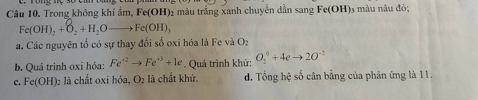 rong nệ số ca
Câu 10. Trong không khí ẩm, Fe(OH)_2 màu trắng xanh chuyển dần sang Fe(OH)_3 màu nâu đỏ;
Fe(OH)_2+O_2+H_2Oto Fe(OH)_3
a. Các nguyên tố có sự thay đổi số oxi hóa là Fe và O_2
b. Quá trình oxi hóa: Fe^(+2)to Fe^(+3)+1e. Quá trình khử: O_2^(0+4eto 2O^-2)
c. Fe(OH) là chất oxi hóa, O_2 là chất khử. d. Tổng hệ số cân bằng của phản ứng là 11.