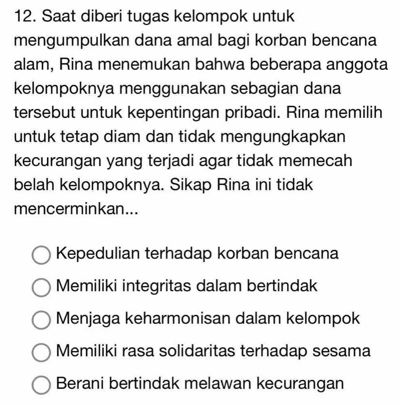 Saat diberi tugas kelompok untuk
mengumpulkan dana amal bagi korban bencana
alam, Rina menemukan bahwa beberapa anggota
kelompoknya menggunakan sebagian dana
tersebut untuk kepentingan pribadi. Rina memilih
untuk tetap diam dan tidak mengungkapkan
kecurangan yang terjadi agar tidak memecah
belah kelompoknya. Sikap Rina ini tidak
mencerminkan...
Kepedulian terhadap korban bencana
Memiliki integritas dalam bertindak
Menjaga keharmonisan dalam kelompok
Memiliki rasa solidaritas terhadap sesama
Berani bertindak melawan kecurangan