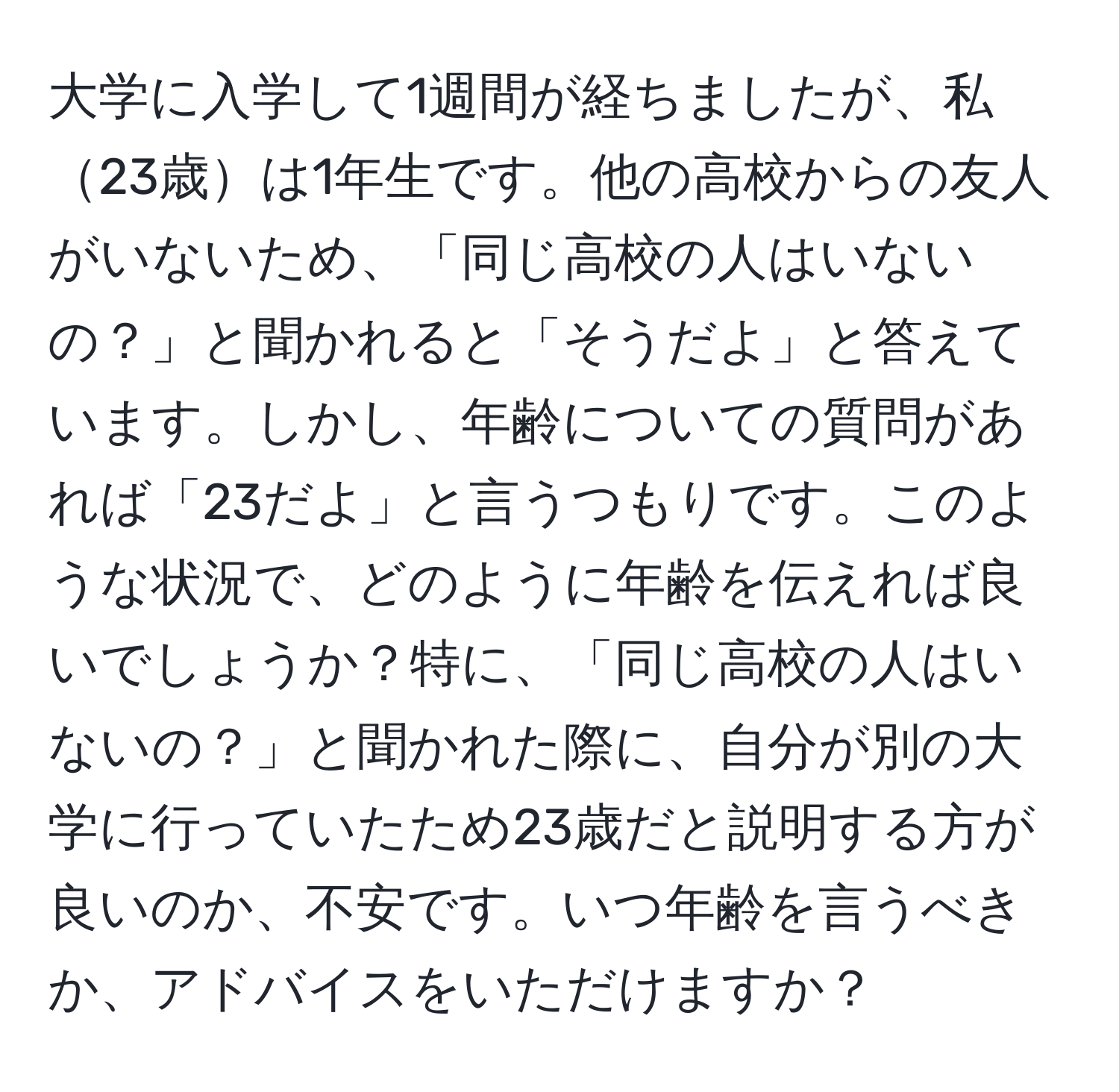 大学に入学して1週間が経ちましたが、私23歳は1年生です。他の高校からの友人がいないため、「同じ高校の人はいないの？」と聞かれると「そうだよ」と答えています。しかし、年齢についての質問があれば「23だよ」と言うつもりです。このような状況で、どのように年齢を伝えれば良いでしょうか？特に、「同じ高校の人はいないの？」と聞かれた際に、自分が別の大学に行っていたため23歳だと説明する方が良いのか、不安です。いつ年齢を言うべきか、アドバイスをいただけますか？