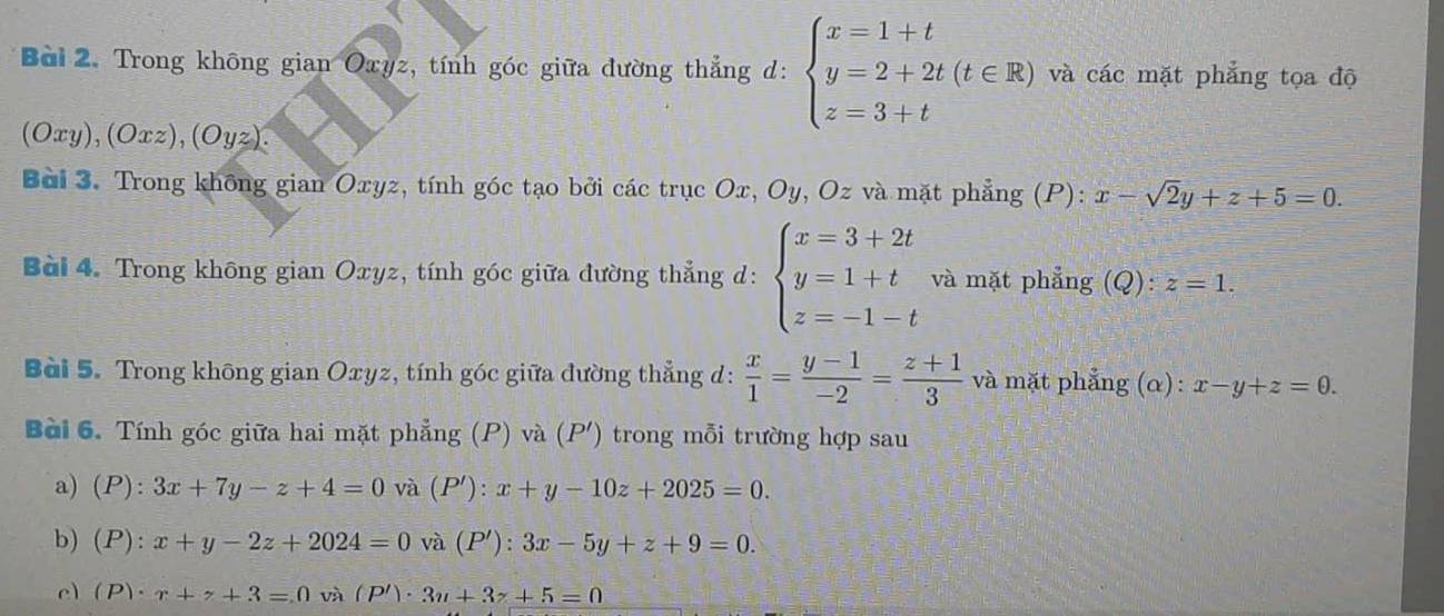 Trong không gian Oxyz, tính góc giữa đường thẳng d: beginarrayl x=1+t y=2+2t(t∈ R) z=3+tendarray. và các mặt phẳng tọa độ 
(Oxy), (Oxz), (Oyz). 
Bài 3. Trong không gian Oxyz, tính góc tạo bởi các trục Ox, Oy, Oz và mặt phẳng (P): x-sqrt(2)y+z+5=0. 
Bài 4. Trong không gian Oxyz, tính góc giữa đường thẳng d: beginarrayl x=3+2t y=1+t z=-1-tendarray. và mặt phẳng (Q): z=1. 
Bài 5. Trong không gian Oxyz, tính góc giữa đường thẳng d:  x/1 = (y-1)/-2 = (z+1)/3  và mặt phẳng (α): x-y+z=0. 
Bài 6. Tính góc giữa hai mặt phẳng (P) và (P ') trong mỗi trường hợp sau 
a) (P):3x+7y-z+4=0 và (P'): x+y-10z+2025=0. 
b) (P):x+y-2z+2024=0 và (P'): 3x-5y+z+9=0. 
e) (P)· x+z+3=0 và (P')· 3u+3z+5=0