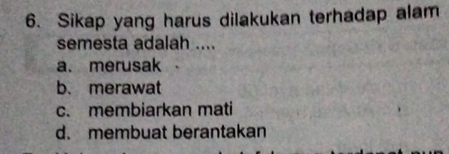 Sikap yang harus dilakukan terhadap alam
semesta adalah ....
a. merusak
b. merawat
c. membiarkan mati
d. membuat berantakan