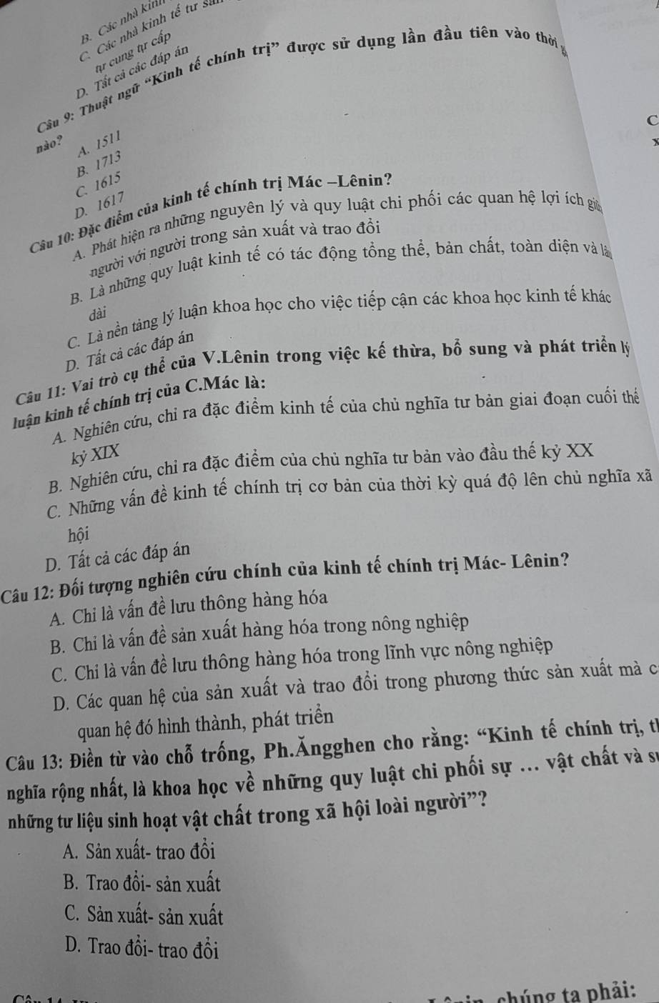 B. Các nhà kin
C. Các nhà kinh tế tư sư
tự cung tự cấp
D. Tất cả các đáp án
Câu 9: Thuật ngữ “Kinh tế chính trị” được sử dụng lần đầu tiên vào thời
C
nào?
A. 1511
B. 1713
C. 1615
D. 1617
Câu 10: Đặc điểm của kinh tế chính trị Mác ~Lênin?
A. Phát hiện ra những nguyên lý và quy luật chi phối các quan hệ lợi ích giữ
người với người trong sản xuất và trao đồi
B. Là những quy luật kinh tế có tác động tổng thể, bản chất, toàn diện và là
dài
C. Là nền tảng lý luận khoa học cho việc tiếp cận các khoa học kinh tế khác
D. Tất cả các đáp án
Câu 11: Vai trò cụ thể của V.Lênin trong việc kế thừa, bổ sung và phát triển lý
luận kình tế chính trị của C.Mác là:
A. Nghiên cứu, chỉ ra đặc điểm kinh tế của chủ nghĩa tư bản giai đoạn cuối thể
kỷ XIX
B. Nghiên cứu, chỉ ra đặc điểm của chủ nghĩa tư bản vào đầu thế kỷ XX
C. Những vấn đề kinh tế chính trị cơ bản của thời kỳ quá độ lên chủ nghĩa xã
hội
D. Tất cả các đáp án
Câu 12: Đối tượng nghiên cứu chính của kinh tế chính trị Mác- Lênin?
A. Chi là vấn đề lưu thông hàng hóa
B. Chi là vấn đề sản xuất hàng hóa trong nông nghiệp
C. Chi là vấn đề lưu thông hàng hóa trong lĩnh vực nông nghiệp
D. Các quan hệ của sản xuất và trao đổi trong phương thức sản xuất mà c
quan hệ đó hình thành, phát triển
Câu 13: Điền từ vào chỗ trống, Ph.Ăngghen cho rằng: “Kinh tế chính trị, từ
nghĩa rộng nhất, là khoa học về những quy luật chi phối sự ... vật chất và sự
những tư liệu sinh hoạt vật chất trong xã hội loài người”?
A. Sản xuất- trao đồi
B. Trao đồi- sản xuất
C. Sản xuất- sản xuất
D. Trao đổi- trao đổi
chúng ta phải: