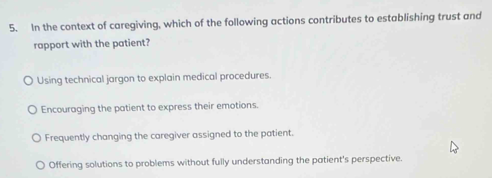 In the context of caregiving, which of the following actions contributes to establishing trust and
rapport with the patient?
Using technical jargon to explain medical procedures.
Encouraging the patient to express their emotions.
Frequently changing the caregiver assigned to the patient.
Offering solutions to problems without fully understanding the patient's perspective.