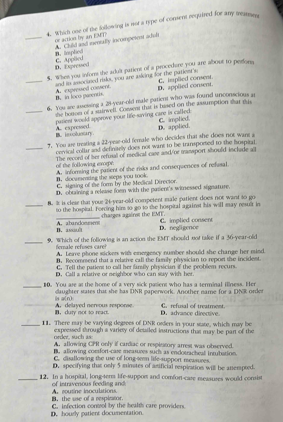 Which one of the following is not a type of consent required for any treatment
or action by an EMT?
_A. Child and mentally incompetent adult
B. Implied
C. Applied
D. Expressed
5. When you inform the adult patient of a procedure you are about to perform
_and its associated risks, you are asking for the patient's:
A. expressed consent. C. implied consent.
B. in loco parentis. D. applied consent.
6. You are assessing a 28-year-old male patient who was found unconscious at
the bottom of a stairwell. Consent that is based on the assumption that this
_patient would approve your life-saving care is called:
A. expressed. C. implied.
B. involuntary. D. applied.
7. You are treating a 22-year-old female who decides that she does not want a
_cervical collar and definitely does not want to be transported to the hospital.
The record of her refusal of medical care and/or transport should include all
of the following except:
A. informing the patient of the risks and consequences of refusal.
B. documenting the steps you took.
C. signing of the form by the Medical Director.
D. obtaining a release form with the patient's witnessed signature.
8. It is clear that your 24-year-old competent male patient does not want to go
_to the hospital. Forcing him to go to the hospital against his will may result in
_charges against the EMT.
A. abandonment C. implied consent
B. assault D. negligence
_9. Which of the following is an action the EMT should not take if a 36-year-old
female refuses care?
A. Leave phone stickers with emergency number should she change her mind.
B. Recommend that a relative call the family physician to report the incident.
C. Tell the patient to call her family physician if the problem recurs.
D. Call a relative or neighbor who can stay with her.
_10. You are at the home of a very sick patient who has a terminal illness. Her
daughter states that she has DNR paperwork. Another name for a DNR order
is a(n):
__A. delayed nervous response. C. refusal of treatment.
B. duty not to react. D. advance directive.
_11. There may be varying degrees of DNR orders in your state, which may be
expressed through a variety of detailed instructions that may be part of the
order, such as:
A. allowing CPR only if cardiac or respiratory arrest was observed.
B. allowing comfort-care measures such as endotracheal intubation.
C. disallowing the use of long-term life-support measures.
D. specifying that only 5 minutes of artificial respiration will be attempted.
_12. In a hospital, long-term life-support and comfort-care measures would consist
of intravenous feeding and:
A. routine inoculations.
B. the use of a respirator.
C. infection control by the health care providers.
D. hourly patient documentation.