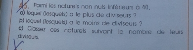 A5 Parmi les naturels non nuls inférieurs à 40, 
a) lequel (lesquels) a le plus de diviseurs ? 
b) lequel (lesquels) a le moins de diviseurs ? 
c) Classez ces naturels suivant le nombre de leurs 
diviseurs.