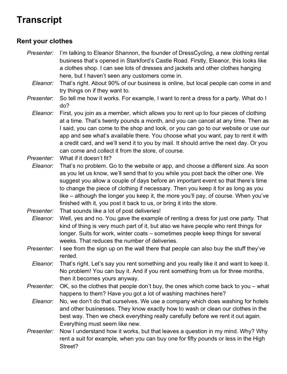 Transcript
Rent your clothes
Presenter: I'm talking to Eleanor Shannon, the founder of DressCycling, a new clothing rental
business that's opened in Starkford's Castle Road. Firstly, Eleanor, this looks like
a clothes shop. I can see lots of dresses and jackets and other clothes hanging
here, but I haven't seen any customers come in.
Eleanor: That's right. About 90% of our business is online, but local people can come in and
try things on if they want to.
Presenter: So tell me how it works. For example, I want to rent a dress for a party. What do I
do?
Eleanor: First, you join as a member, which allows you to rent up to four pieces of clothing
at a time. That's twenty pounds a month, and you can cancel at any time. Then as
I said, you can come to the shop and look, or you can go to our website or use our
app and see what's available there. You choose what you want, pay to rent it with
a credit card, and we'll send it to you by mail. It should arrive the next day. Or you
can come and collect it from the store, of course.
Presenter: What if it doesn't fit?
Eleanor: That's no problem. Go to the website or app, and choose a different size. As soon
as you let us know, we'll send that to you while you post back the other one. We
suggest you allow a couple of days before an important event so that there's time
to change the piece of clothing if necessary. Then you keep it for as long as you
like - although the longer you keep it, the more you'll pay, of course. When you've
finished with it, you post it back to us, or bring it into the store.
Presenter: That sounds like a lot of post deliveries!
Eleanor: Well, yes and no. You gave the example of renting a dress for just one party. That
kind of thing is very much part of it, but also we have people who rent things for
longer. Suits for work, winter coats - sometimes people keep things for several
weeks. That reduces the number of deliveries.
Presenter: I see from the sign up on the wall there that people can also buy the stuff they've
rented.
Eleanor: That's right. Let's say you rent something and you really like it and want to keep it.
No problem! You can buy it. And if you rent something from us for three months,
then it becomes yours anyway.
Presenter: OK, so the clothes that people don't buy, the ones which come back to you - what
happens to them? Have you got a lot of washing machines here?
Eleanor: No, we don't do that ourselves. We use a company which does washing for hotels
and other businesses. They know exactly how to wash or clean our clothes in the
best way. Then we check everything really carefully before we rent it out again.
Everything must seem like new.
Presenter: Now I understand how it works, but that leaves a question in my mind. Why? Why
rent a suit for example, when you can buy one for fifty pounds or less in the High
Street?