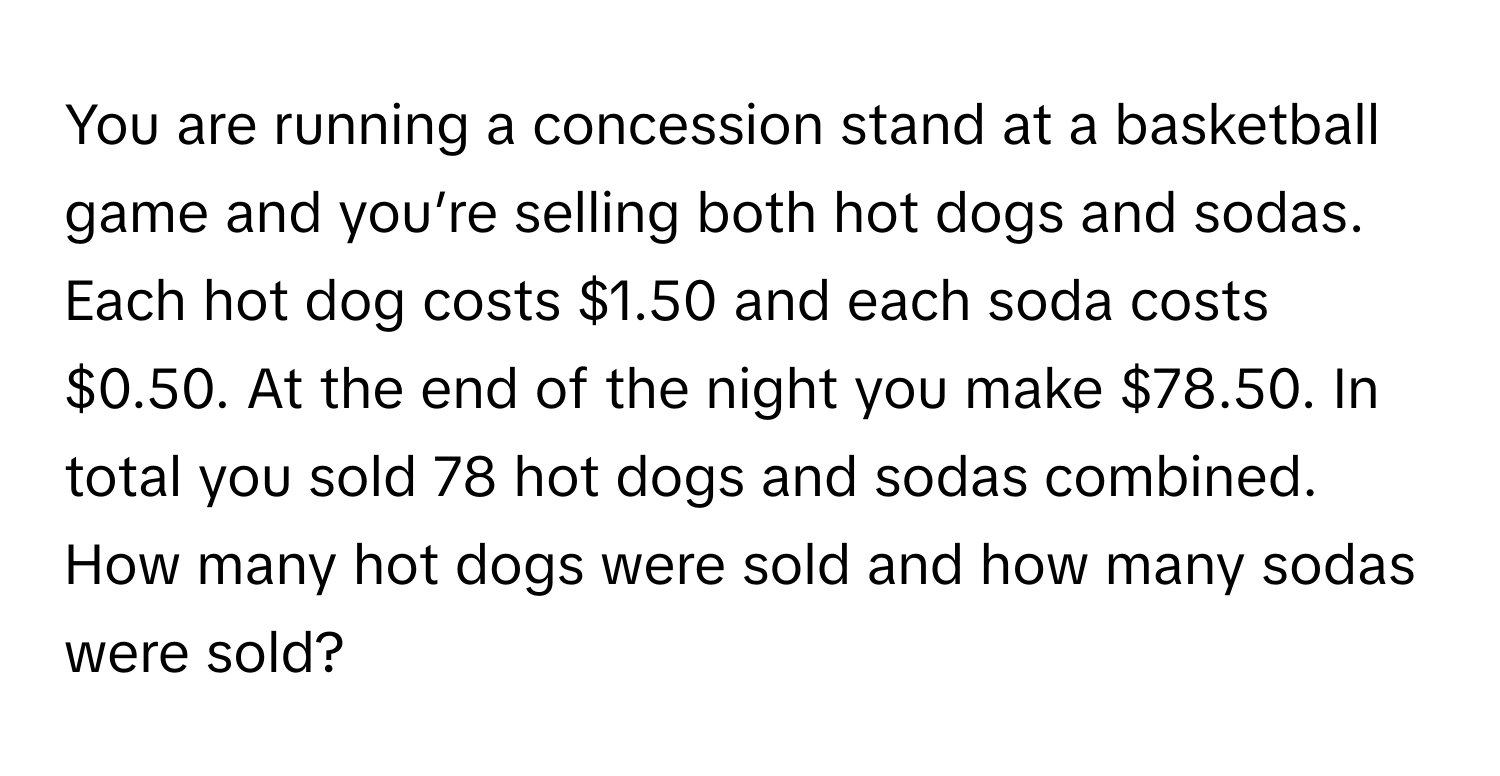 You are running a concession stand at a basketball game and you’re selling both hot dogs and sodas. Each hot dog costs $1.50 and each soda costs $0.50. At the end of the night you make $78.50. In total you sold 78 hot dogs and sodas combined. How many hot dogs were sold and how many sodas were sold?