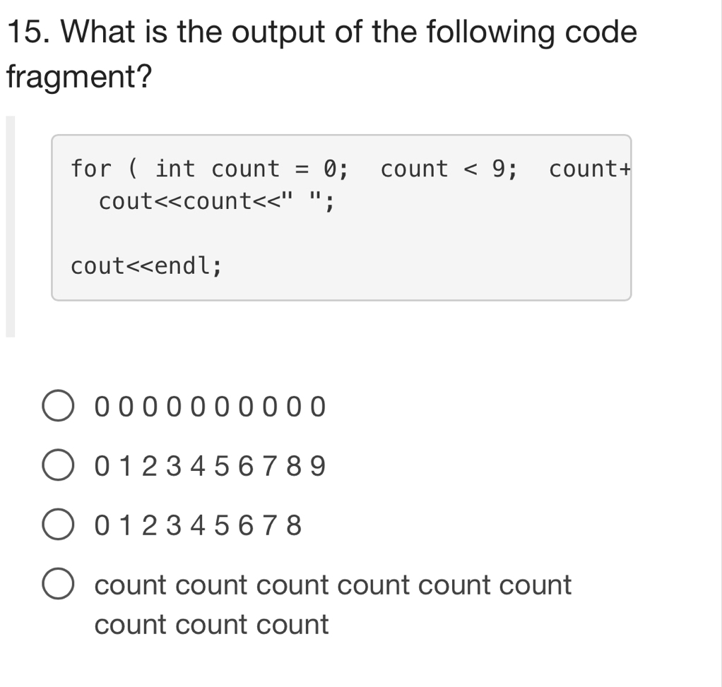 What is the output of the following code
fragment?
for ( int count =0; count <9</tex> ; count+
cout<<coun t<<'' `` ;
cout<<endl;
 0 1 2 3 4 5 6 7 8 9
01 2 34 5 678
count count count count count count
count count count