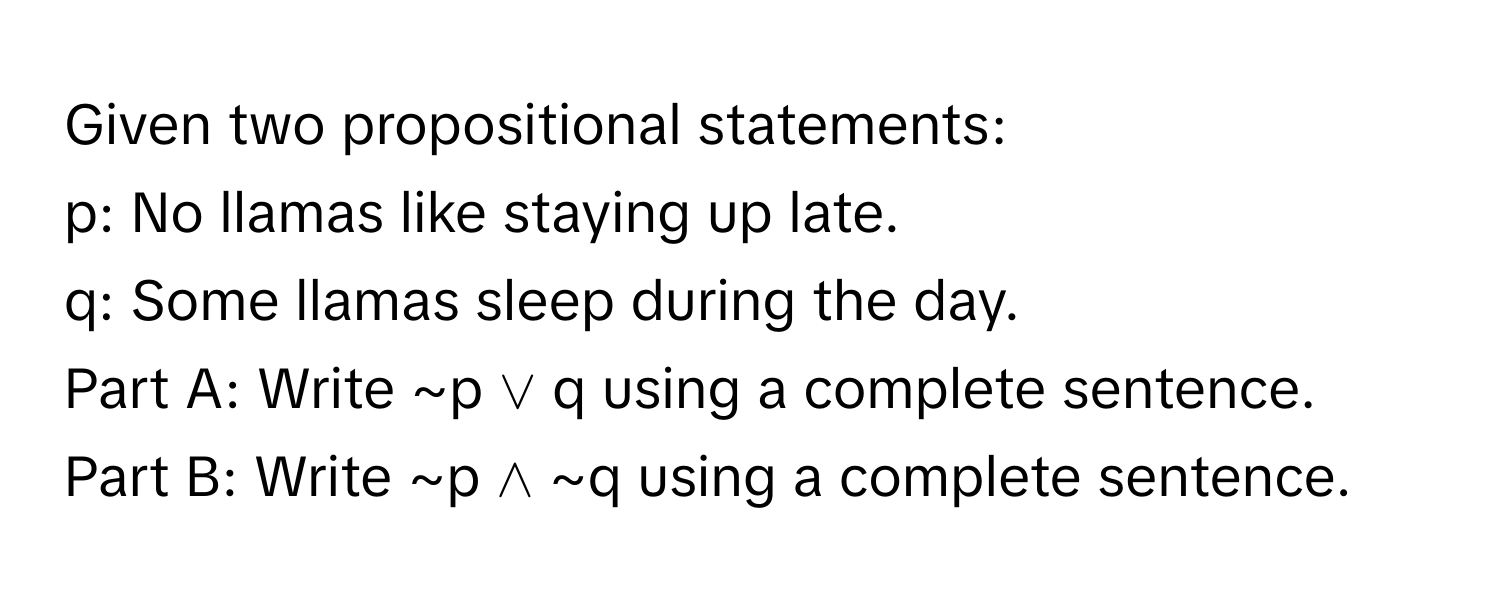 Given two propositional statements:

p: No llamas like staying up late.
q: Some llamas sleep during the day.

Part A: Write ~p ∨ q using a complete sentence.
Part B: Write ~p ∧ ~q using a complete sentence.