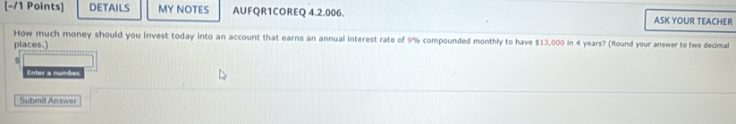 DETAILS MY NOTES AUFQR1COREQ 4.2.006. ASK YOUR TEACHER 
How much money should you invest today into an account that earns an annual interest rate of 9% compounded monthly to have $13,000 in 4 years? (Round your answer to two decimal 
places.) 
s 
Enter a number 
Submit Answer