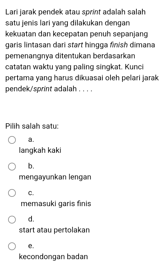 Lari jarak pendek atau sprint adalah salah
satu jenis lari yang dilakukan dengan
kekuatan dan kecepatan penuh sepanjang
garis lintasan dari start hingga finish dimana
pemenangnya ditentukan berdasarkan
catatan waktu yang paling singkat. Kunci
pertama yang harus dikuasai oleh pelari jarak
pendek/sprint adalah . . . .
Pilih salah satu:
a.
langkah kaki
b.
mengayunkan lengan
C.
memasuki garis finis
d.
start atau pertolakan
e.
kecondongan badan