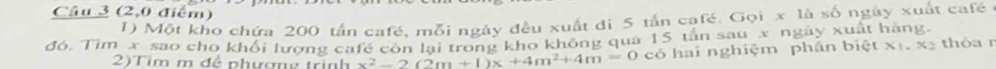 (2,0 điểm) 
1) Một kho chứa 200 tần café, mỗi ngày đều xuất đi 5 tấn café. Gọi x là số ngày xuất café ở 
đó, Tìm x sao cho khổi lượng cafế còn lại trong kho không quả 15 tân sau x ngày xuất hàng. thóa r 
2)Tim m để phương trình x^2-2(2m+1)x+4m^2+4m=0 có hai nghiệm phân biệt x_1.x_2