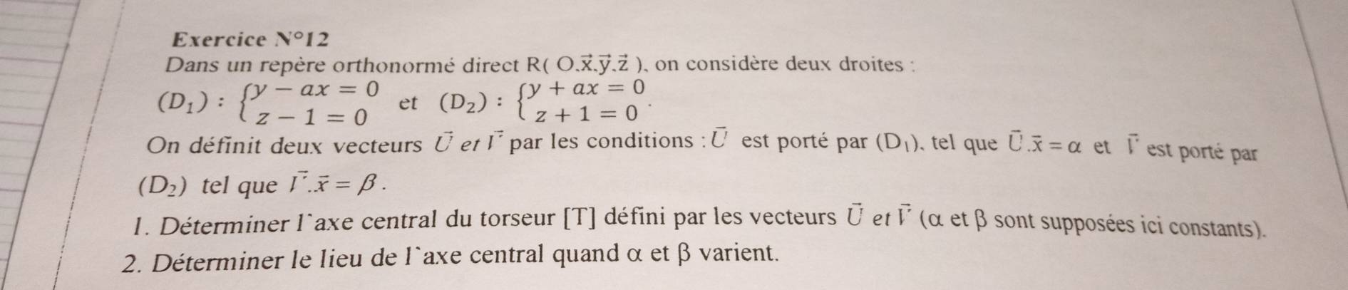 Exercice N°12 
Dans un repère orthonormé direct R( O.ऱ.ÿ.Z ), on considère deux droites :
(D_1):beginarrayl y-ax=0 z-1=0endarray. et (D_2):beginarrayl y+ax=0 z+1=0endarray.. 
On définit deux vecteurs Ü et l^(vector vector ) par les conditions : É est porté par (D_1). tel que vector U.vector x=alpha et overline V est porté par
(D_2) tel que vector Ioverline x=beta. 
1. Déterminer l`axe central du torseur [T] défini par les vecteurs vector U et vector V (α et β sont supposées ici constants). 
2. Déterminer le lieu de l`axe central quand α et β varient.