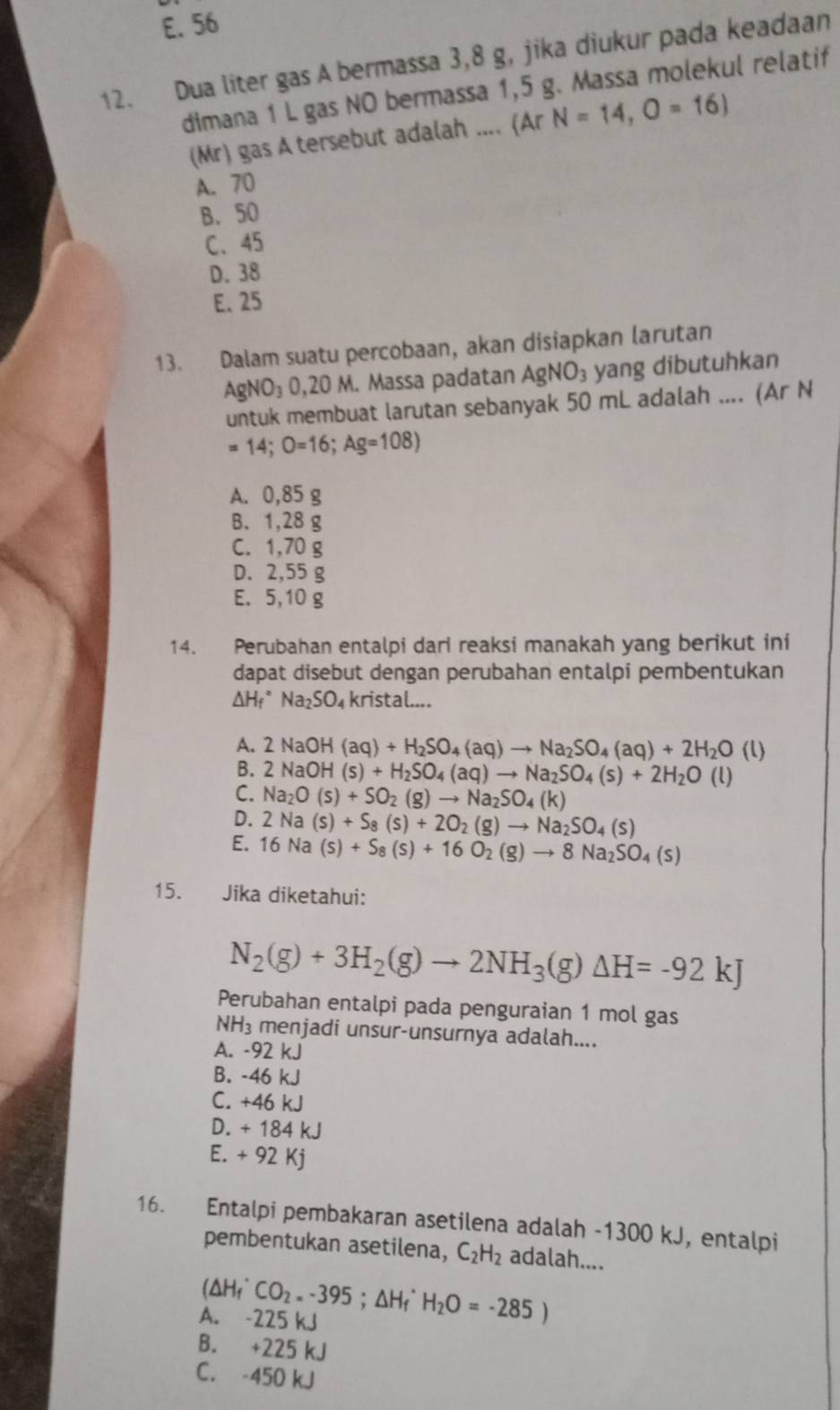 E. 56
12. Dua liter gas A bermassa 3,8 g, jika diukur pada keadaan
dimana 1 L gas NO bermassa 1,5 g. Massa molekul relatif
(Mr) gas A tersebut adalah .... (Ar N=14,O=16)
A. 70
B.50
C、 45
D. 38
E. 25
13. Dalam suatu percobaan, akan disiapkan larutan
AgNO_30,20M M. Massa padatan AgNO_3 yang dibutuhkan
untuk membuat larutan sebanyak 50 mL adalah .... (Ar N
=14;O=16;Ag=108)
A. 0,85 g
B. 1,28 g
C. 1,70 g
D. 2,55 g
E. 5,10 g
14. Perubahan entalpi dari reaksi manakah yang berikut ini
dapat disebut dengan perubahan entalpi pembentukan
△ H_f^((circ)Na_2)SO_4 kristal....
A. 2NaOH(aq)+H_2SO_4(aq)to Na_2SO_4(aq)+2H_2O (l)
B. 2NaOH(s)+H_2SO_4(aq)to Na_2SO_4(s)+2H_2O (l)
C. Na_2O(s)+SO_2(g)to Na_2SO_4(k)
D. 2Na(s)+S_8(s)+2O_2(g)to Na_2SO_4(s)
E. 16Na(s)+S_8(s)+16O_2(g)to 8Na_2SO_4(s)
15. Jika diketahui:
N_2(g)+3H_2(g)to 2NH_3(g)△ H=-92kJ
Perubahan entalpi pada penguraian 1 mol gas
NH_3 menjadi unsur-unsurnya adalah....
A. -92 kJ
B. -46 kJ
C. +46 kJ
D. + 184 kJ
E. + 92 Kj
16. Entalpi pembakaran asetilena adalah -1300 kJ, entalpi
pembentukan asetilena, C_2H_2 adalah....
A. -225 kJ (△ H_f^((·)CO_2).-395;△ H_f^((·)H_2)O=-285)
B. +225 kJ
C. -450 kJ