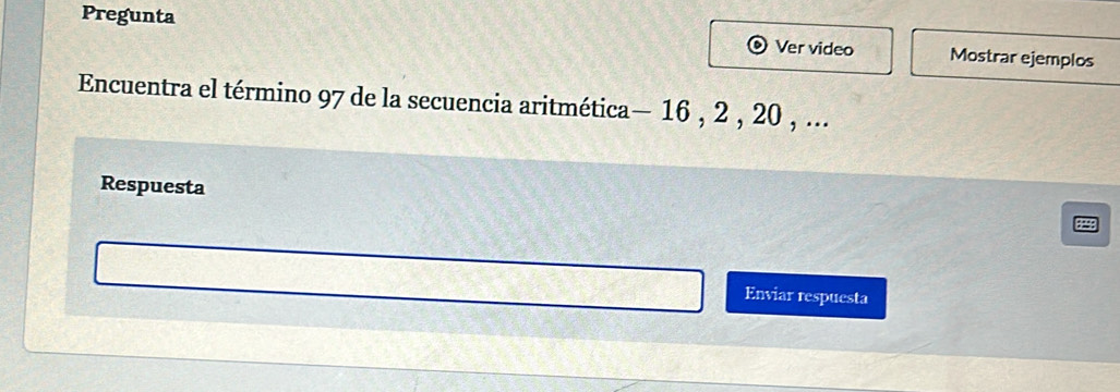 Pregunta Mostrar ejemplos 
Ver video 
Encuentra el término 97 de la secuencia aritmética— 16 , 2 , 20 , ... 
Respuesta 
Enviar respuesta