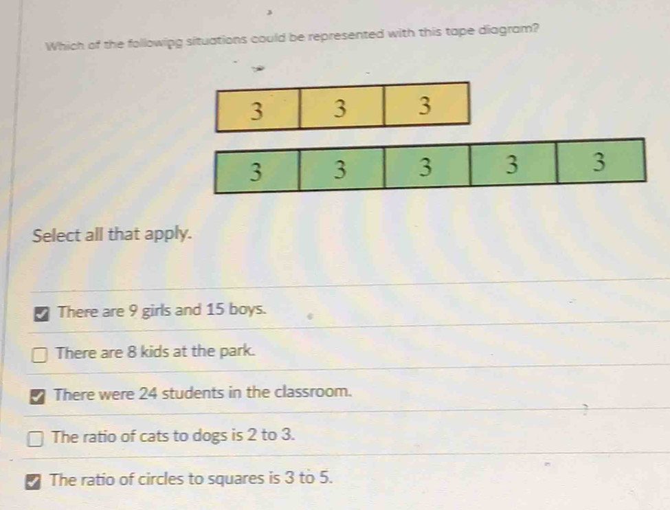 Which of the followipg situations could be represented with this tape diagram?
3 3 3
3 3 3 3 3
Select all that apply.
7 There are 9 girls and 15 boys.
There are 8 kids at the park.
There were 24 students in the classroom.
The ratio of cats to dogs is 2 to 3.
I The ratio of circles to squares is 3 to 5.