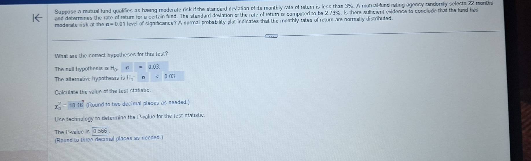 Suppose a mutual fund qualifies as having moderate risk if the standard deviation of its monthly rate of return is less than 3%. A mutual-fund rating agency randomly selects 22 months
and determines the rate of return for a certain fund. The standard deviation of the rate of return is computed to be 2.79%. Is there sufficient evidence to conclude that the fund has
moderate risk at the alpha =0.01 level of significance? A normal probability plot indicates that the monthly rates of return are normally distributed.
What are the correct hypotheses for this test?
The null hypothesis is H_0 : sigma =0.03. 
The alternative hypothesis is H_1 : 
Calculate the value of the test statistic
chi _0^2=18.16 (Round to two decimal places as needed.)
Use technology to determine the P -value for the test statistic.
The P -value is 0.566
(Round to three decimal places as needed.)