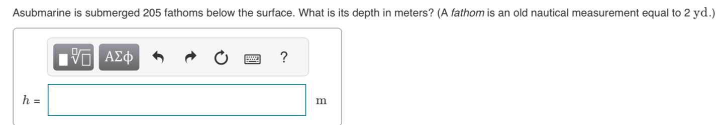 Asubmarine is submerged 205 fathoms below the surface. What is its depth in meters? (A fathom is an old nautical measurement equal to 2 yd.)
□ sqrt[□](□ ) AΣφ ?
h=
m