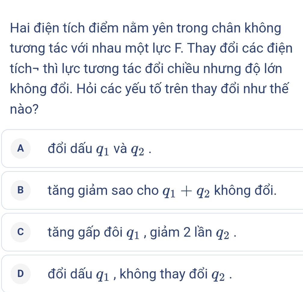 Hai điện tích điểm nằm yên trong chân không
tương tác với nhau một lực F. Thay đổi các điện
tích- thì lực tương tác đổi chiều nhưng độ lớn
không đổi. Hỏi các yếu tố trên thay đổi như thế
nào?
A đổi dấu q_1 và q_2·
B tăng giảm sao cho q_1+q_2 không đổi.
c tăng gấp đôi q_1 , giảm 2 lần q_2.
D đổi dấu q_1 , không thay đổi q_2.