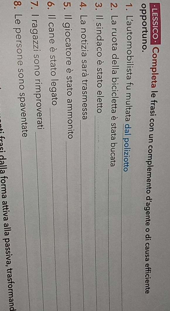 ·LESSICO• Completa le frasi con un complemento d'agente o di causa efficiente 
opportuno. 
1. L’automobilista fu multata dal poliziotto 
_ 
2. La ruota della bicicletta è stata bucata_ 
3. Il sindaco è stato eletto_ 
4. La notizia sarà trasmessa_ 
5. Il giocatore è stato ammonito_ 
6. Il cane è stato legato 
_ 
_ 
7. I ragazzi sono rimproverati 
_ 
8. Le persone sono spaventate 
ti rasi alla forma attiva alla passiva, trasformand