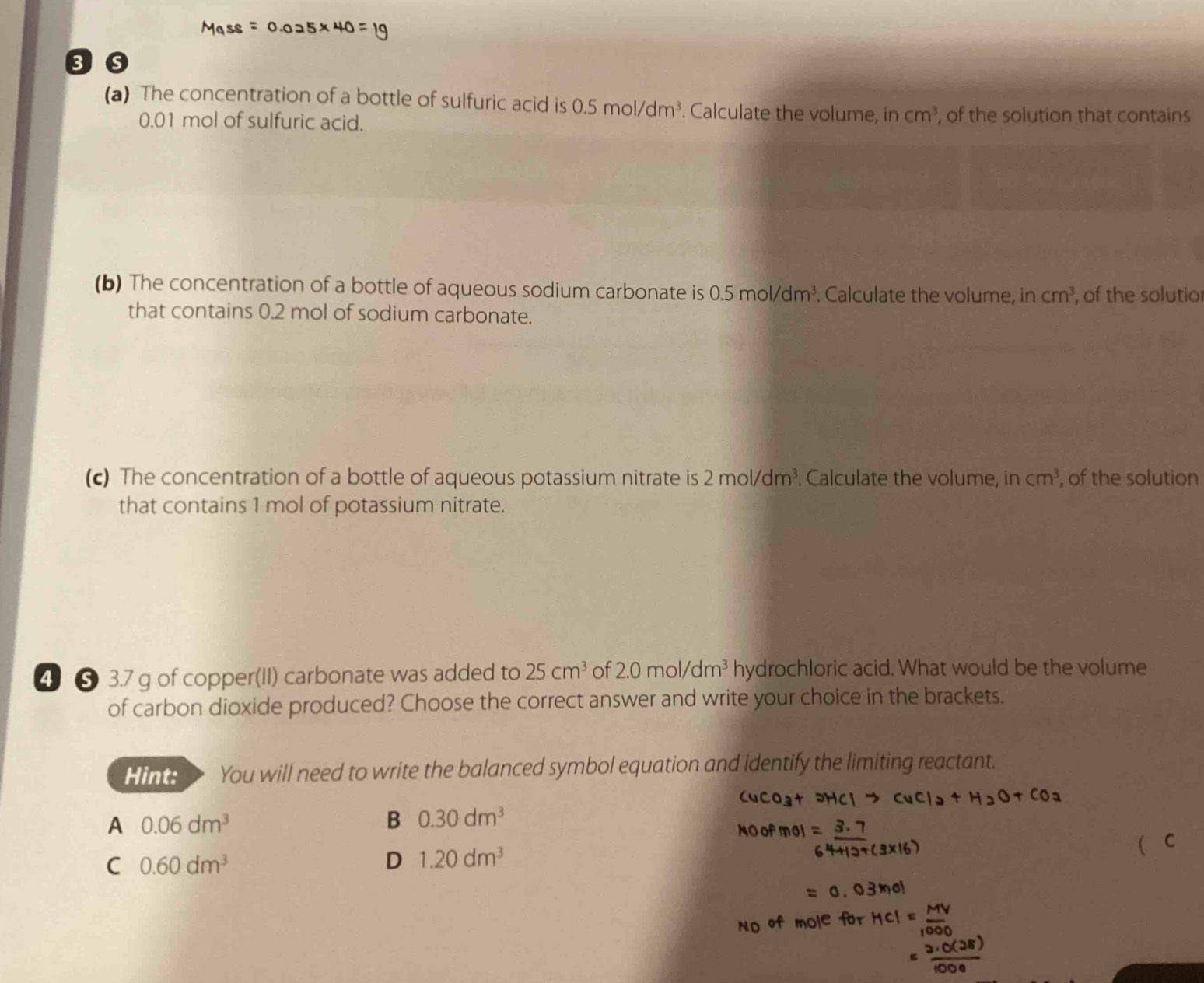 8o
(a) The concentration of a bottle of sulfuric acid is 0.5mol/dm^3. Calculate the volume, in cm^3 , of the solution that contains
0.01 mol of sulfuric acid.
(b) The concentration of a bottle of aqueous sodium carbonate is 0.5mol/dm^3. Calculate the volume, in cm^3 , of the solutio
that contains 0.2 mol of sodium carbonate.
(c) The concentration of a bottle of aqueous potassium nitrate is 2mol/dm^3. Calculate the volume, in cm^3 , of the solution
that contains 1 mol of potassium nitrate.
4 ⑤ 3.7 g of copper(II) carbonate was added to 25cm^3 of 2.0mol/dm^3 hydrochloric acid. What would be the volume
of carbon dioxide produced? Choose the correct answer and write your choice in the brackets.
Hint: You will need to write the balanced symbol equation and identify the limiting reactant.
A 0.06dm^3
B 0.30dm^3
C 0.60dm^3
D 1.20dm^3