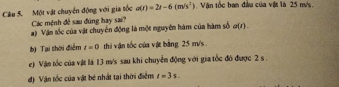 Một vật chuyển động với gia tốc a(t)=2t-6(m/s^2) Vận tốc ban đầu của vật là 25 m/s.
Các mệnh đề sau đúng hay sai?
a) Vận tốc của vật chuyển động là một nguyên hàm của hàm số a(t).
b) Tại thời điểm t=0 thì vận tốc của vật bằng 25 m/s.
c) Vận tốc của vật là 13 m/s sau khi chuyển động với gia tốc đó được 2 s.
d) Vận tốc của vật bé nhất tại thời điểm t=3s.