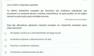 Leia o texto e responda a questão
Os efeitos ambientais causados por desastres são mudanças prejudiciais que
acontecem no ambiente devido a eventos catastróficos, os quais podem ser de origem
natural ou provocados pela atividade humana
E Laborado gara 4 Prova Pautaã»
seres humanos? Qual das alternativas apresenta somente exemplos de catástrofes induzidas peíos
Atividades vulcânicas e desmatamento em larga escala
Acidentes nucleares e derramamento de óleo.
Furacões e acidentes nucleares
Terremotos e derramamento de óleo