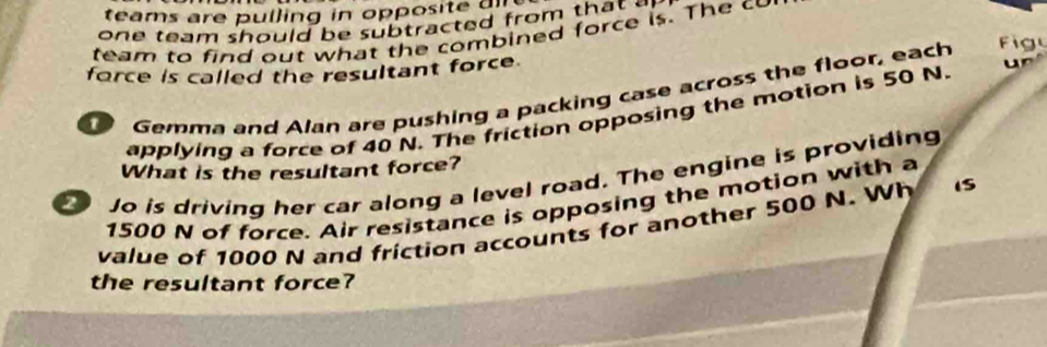 te am s are u lling in op os 
one team should be subtracted from th a 
team to find out what the combined force is. The cu 
force is called the resultant force. 
Gemma and Alan are pushing a packing case across the floor, each Fig 
applying a force of 40 N. The friction opposing the motion is 50 N. 
What is the resultant force? 
Jo is driving her car along a level road. The engine is providing
1500 N of force. Air resistance is opposing the motion with a 
value of 1000 N and friction accounts for another 500 N. Wh IS 
the resultant force?