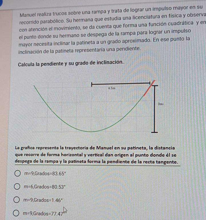 Manuel realiza trucos sobre una rampa y trata de lograr un impulso mayor en su
recorrido parabólico. Su hermana que estudia una licenciatura en física y observa
con atención el movimiento, se da cuenta que forma una función cuadrática y en
el punto donde su hermano se despega de la rampa para lograr un impulso
mayor necesita inclinar la patineta a un grado aproximado. En ese punto la
inclinación de la patineta representaría una pendiente.
Calcula la pendiente y su grado de inclinación..
La grafica representa la trayectoria de Manuel en su patineta, la distancia
que recorre de forma horizontal y vertical dan origen al punto donde él se
despega de la rampa y la patineta forma la pendiente de la recta tangente.
m=9 ,Grados =83.65°
m=6 ,Grados =80.53°
m=9 , Grados =1.46°
m=9 ,Grados =77.47^(65)