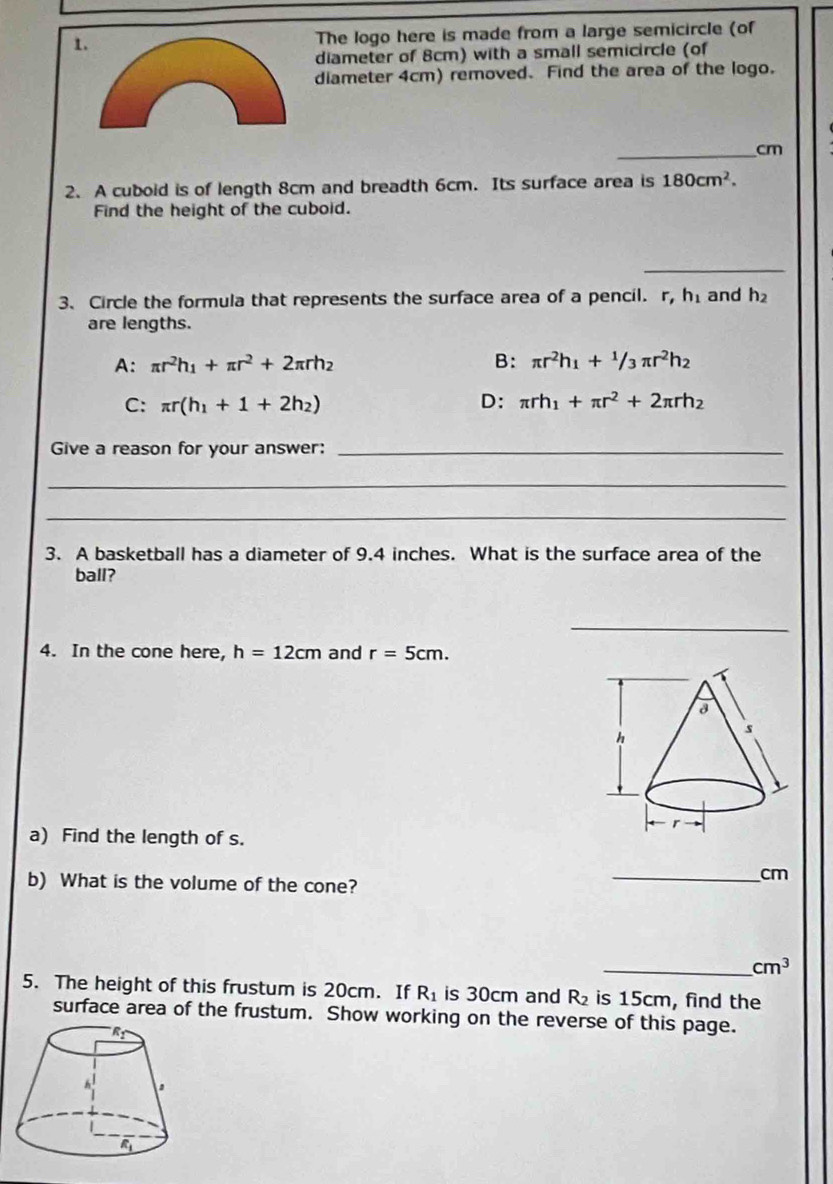 The logo here is made from a large semicircle (of
diameter of 8cm) with a small semicircle (of
diameter 4cm) removed. Find the area of the logo.
_cm
2. A cuboid is of length 8cm and breadth 6cm. Its surface area is 180cm^2.
Find the height of the cuboid.
_
3. Circle the formula that represents the surface area of a pencil. r, h_1 and h_2
are lengths.
A: π r^2h_1+π r^2+2π rh_2 B: π r^2h_1+^1/3π r^2h_2
C: π r(h_1+1+2h_2) D: π rh_1+π r^2+2π rh_2
Give a reason for your answer:_
_
_
3. A basketball has a diameter of 9.4 inches. What is the surface area of the
ball?
_
4. In the cone here, h=12cm and r=5cm.
a) Find the length of s.
b) What is the volume of the cone?
_cm
_ cm^3
5. The height of this frustum is 20cm. If R_1 is 30cm and R_2 is 15cm, find the
surface area of the frustum. Show working on the reverse of this page.