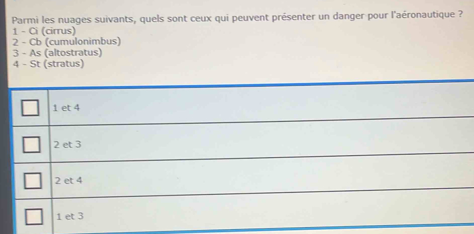 Parmi les nuages suivants, quels sont ceux qui peuvent présenter un danger pour l'aéronautique ?
1 - Ci (cirrus)
2 - Cb (cumulonimbus)
3 - As (altostratus)
4 - St (stratus)
1 et 4
2 et 3
2 et 4
1 et 3