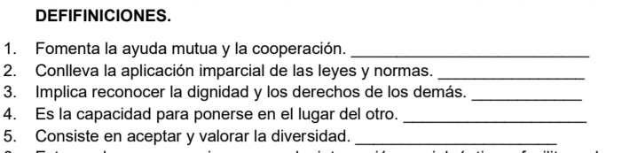 DEFIFINICIONES. 
1. Fomenta la ayuda mutua y la cooperación._ 
2. Conlleva la aplicación imparcial de las leyes y normas._ 
3. Implica reconocer la dignidad y los derechos de los demás._ 
4. Es la capacidad para ponerse en el lugar del otro._ 
5. Consiste en aceptar y valorar la diversidad._