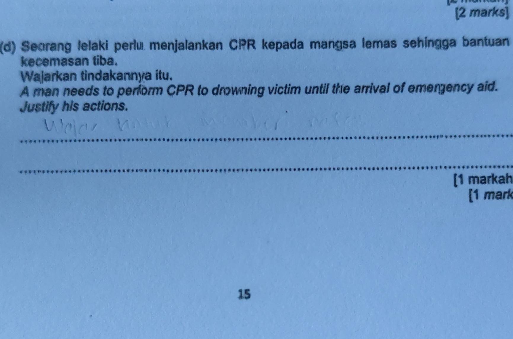 Seorang lelaki perlu menjalankan CPR kepada mangsa lemas sehingga bantuan 
kecemasan tiba. 
Wajarkan tindakannya itu. 
A man needs to perform CPR to drowning victim until the arrival of emergency aid. 
Justify his actions. 
_ 
_ 
[1 markah 
[1 mark 
15