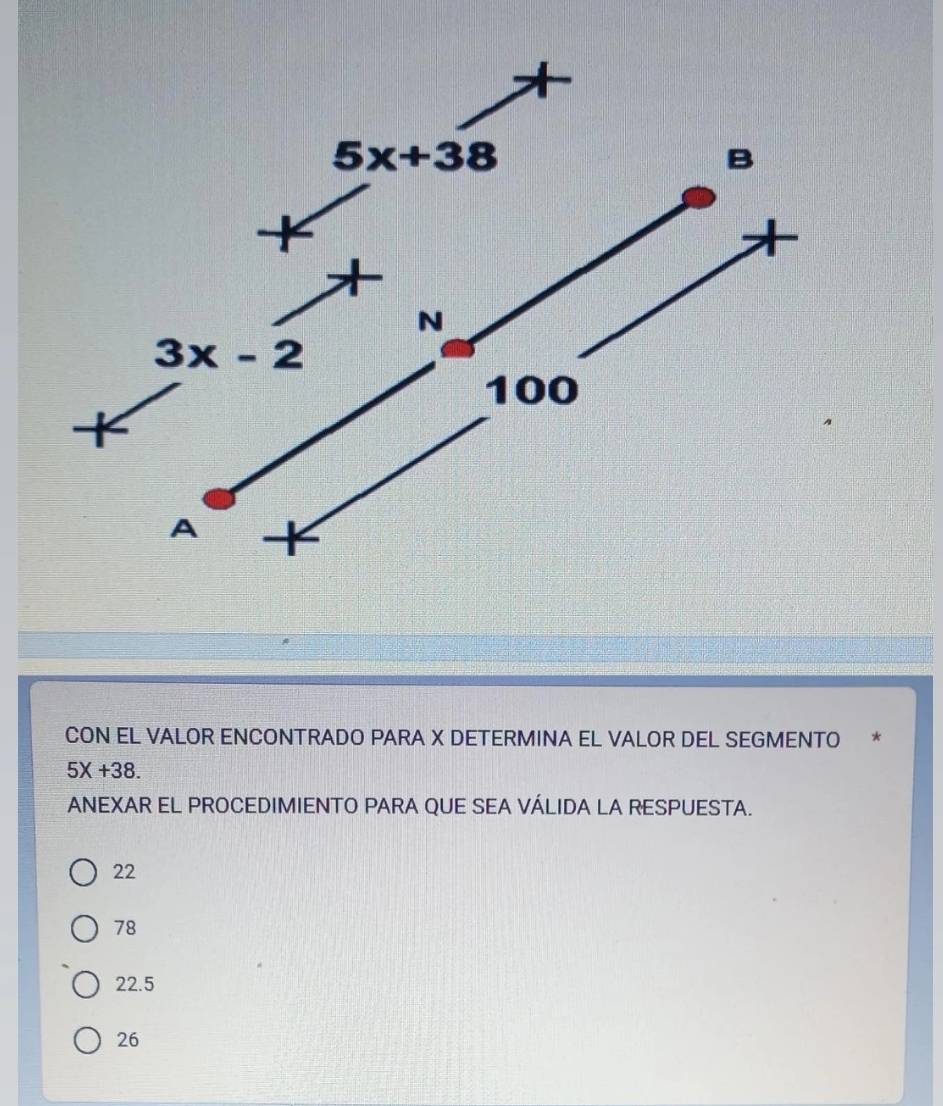 CON EL VALOR ENCONTRADO PARA X DETERMINA EL VALOR DEL SEGMENTO *
5X+38.
ANEXAR EL PROCEDIMIENTO PARA QUE SEA VÁLIDA LA RESPUESTA.
22
78
22.5
26