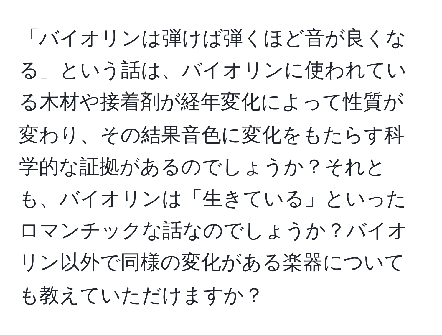 「バイオリンは弾けば弾くほど音が良くなる」という話は、バイオリンに使われている木材や接着剤が経年変化によって性質が変わり、その結果音色に変化をもたらす科学的な証拠があるのでしょうか？それとも、バイオリンは「生きている」といったロマンチックな話なのでしょうか？バイオリン以外で同様の変化がある楽器についても教えていただけますか？