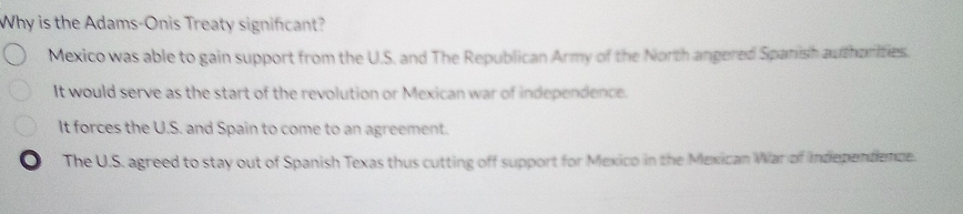 Why is the Adams-Onis Treaty signifcant?
Mexico was able to gain support from the U.S. and The Republican Army of the North angered Spanish authorities.
It would serve as the start of the revolution or Mexican war of independence.
It forces the U.S. and Spain to come to an agreement.
. The U.S. agreed to stay out of Spanish Texas thus cutting off support for Mexico in the Mexican War of Indepentence.