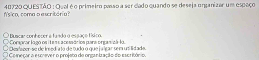 40720 QUESTÃO : Qual é o primeiro passo a ser dado quando se deseja organizar um espaço
físico, como o escritório?
Buscar conhecer a fundo o espaço físico.
Comprar logó os itens acessórios para organizá-lo.
Desfazer-se de imediato de tudo o que julgar sem utilidade.
Começar a escrever o projeto de organização do escritório.