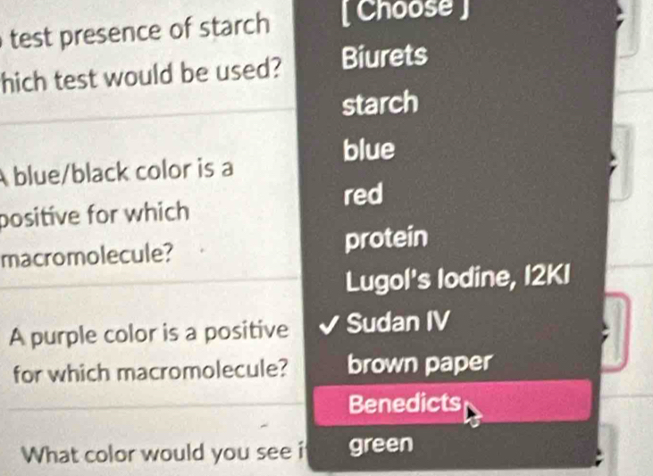 test presence of starch [ Choose ]
hich test would be used? Biurets
starch
blue
A blue/black color is a
red
positive for which
macromolecule? protein
Lugol's lodine, I2KI
A purple color is a positive Sudan IV
for which macromolecule? brown paper
Benedicts
What color would you see i green