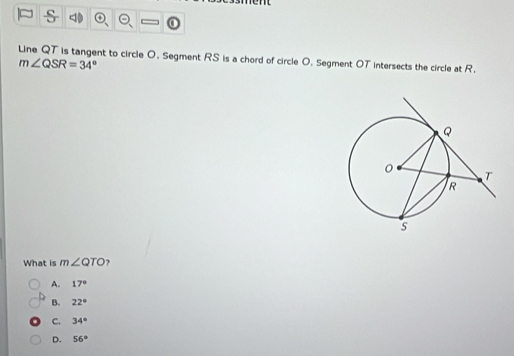 Line QT is tangent to circle O. Segment RS is a chord of circle O. Segment OT intersects the circle at R.
m∠ QSR=34°
What is m∠ QTO
A. 17°
B. 22°
C. 34°
D. 56°