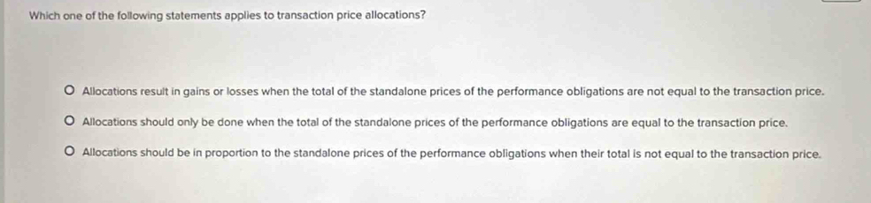 Which one of the following statements applies to transaction price allocations?
Allocations result in gains or losses when the total of the standalone prices of the performance obligations are not equal to the transaction price.
Allocations should only be done when the total of the standalone prices of the performance obligations are equal to the transaction price.
Allocations should be in proportion to the standalone prices of the performance obligations when their total is not equal to the transaction price.