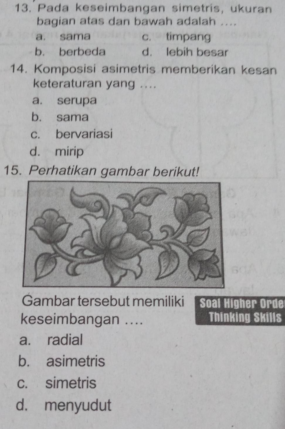 Pada keseimbangan simetris, ukuran
bagian atas dan bawah adalah ....
a. sama c. timpang
b. berbeda d. lebih besar
14. Komposisi asimetris memberikan kesan
keteraturan yang ....
a. serupa
b. sama
c. bervariasi
d. mirip
15. Perhatikan gambar berikut!
Gambar tersebut memiliki Soal Higher Orde
keseimbangan ....
Thinking Skills
a. radial
b. asimetris
c. simetris
d. menyudut