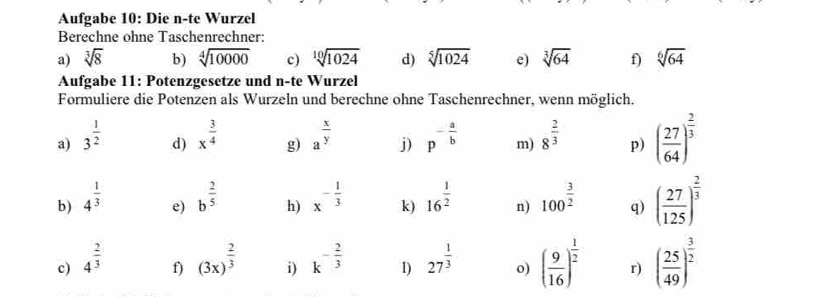 Aufgabe 10: Die n-te Wurzel 
Berechne ohne Taschenrechner: 
a) sqrt[3](8) b) sqrt[4](10000) c) sqrt[10](1024) d) sqrt[5](1024) e) sqrt[3](64) f) sqrt[6](64)
Aufgabe 11: Potenzgesetze und n-te Wurzel 
Formuliere die Potenzen als Wurzeln und berechne ohne Taschenrechner, wenn möglich. 
a) 3^(frac 1)2 x^(frac 3)4 g) a^(frac x)y j) p^(-frac a)b m) 8^(frac 2)3 p) ( 27/64 )^ 2/3 
d) 
b) 4^(frac 1)3 b^(frac 2)5 h) x^(-frac 1)3 k) 16^(frac 1)2 n) 100^(frac 3)2 q) ( 27/125 )^ 2/3 
e) 
c) 4^(frac 2)3 (3x)^ 2/3  i) k^(-frac 2)3 1) 27^(frac 1)3 o) ( 9/16 )^ 1/2  r) ( 25/49 )^ 3/2 
f)