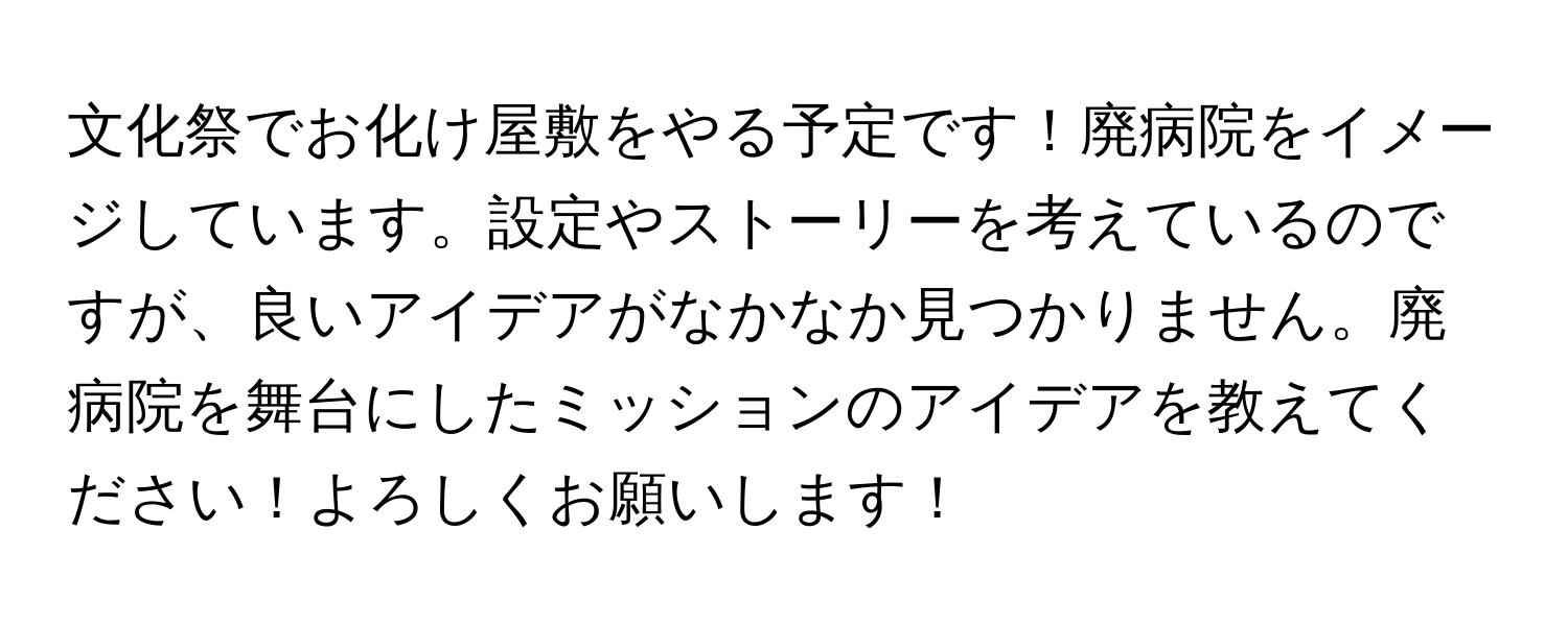 文化祭でお化け屋敷をやる予定です！廃病院をイメージしています。設定やストーリーを考えているのですが、良いアイデアがなかなか見つかりません。廃病院を舞台にしたミッションのアイデアを教えてください！よろしくお願いします！