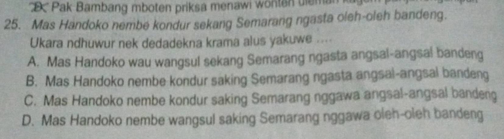 ' 'D'' Pak Bambang mboten priksa menawi wonten uleman k
25. Mas Handoko nembe kondur sekang Semarang ngasta oleh-oleh bandeng.
Ukara ndhuwur nek dedadekna krama alus yakuwe ....
A. Mas Handoko wau wangsul sekang Semarang ngasta angsal-angsal bandeng
B. Mas Handoko nembe kondur saking Semarang ngasta angsal-angsal bandeng
C. Mas Handoko nembe kondur saking Semarang nggawa angsal-angsal bandeng
D. Mas Handoko nembe wangsul saking Semarang nggawa oleh-oleh bandeng