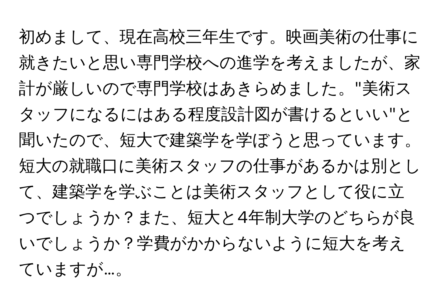 初めまして、現在高校三年生です。映画美術の仕事に就きたいと思い専門学校への進学を考えましたが、家計が厳しいので専門学校はあきらめました。"美術スタッフになるにはある程度設計図が書けるといい"と聞いたので、短大で建築学を学ぼうと思っています。短大の就職口に美術スタッフの仕事があるかは別として、建築学を学ぶことは美術スタッフとして役に立つでしょうか？また、短大と4年制大学のどちらが良いでしょうか？学費がかからないように短大を考えていますが…。